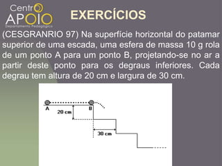 EXERCÍCIOS
(CESGRANRIO 97) Na superfície horizontal do patamar
superior de uma escada, uma esfera de massa 10 g rola
de um ponto A para um ponto B, projetando-se no ar a
partir deste ponto para os degraus inferiores. Cada
degrau tem altura de 20 cm e largura de 30 cm.
 