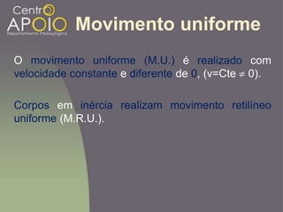 Movimento uniforme
O movimento uniforme (M.U.) é realizado com
velocidade constante e diferente de 0, (v=Cte 0).
Corpos em inércia realizam movimento retilíneo
uniforme (M.R.U.).
 
