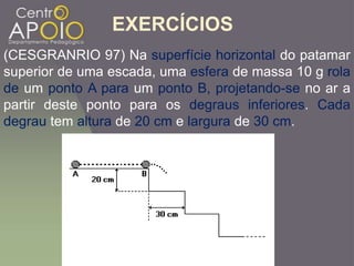 EXERCÍCIOS
(CESGRANRIO 97) Na superfície horizontal do patamar
superior de uma escada, uma esfera de massa 10 g rola
de um ponto A para um ponto B, projetando-se no ar a
partir deste ponto para os degraus inferiores. Cada
degrau tem altura de 20 cm e largura de 30 cm.
 