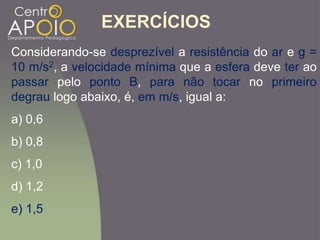 Considerando-se desprezível a resistência do ar e g =
10 m/s2, a velocidade mínima que a esfera deve ter ao
passar pelo ponto B, para não tocar no primeiro
degrau logo abaixo, é, em m/s, igual a:
a) 0,6
b) 0,8
c) 1,0
d) 1,2
e) 1,5
EXERCÍCIOS
 