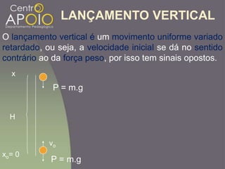 LANÇAMENTO VERTICAL
H
P = m.g
P = m.g
xo= 0
x
O lançamento vertical é um movimento uniforme variado
retardado, ou seja, a velocidade inicial se dá no sentido
contrário ao da força peso, por isso tem sinais opostos.
vo
 