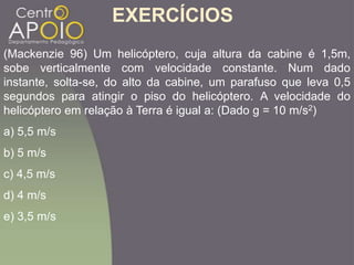(Mackenzie 96) Um helicóptero, cuja altura da cabine é 1,5m,
sobe verticalmente com velocidade constante. Num dado
instante, solta-se, do alto da cabine, um parafuso que leva 0,5
segundos para atingir o piso do helicóptero. A velocidade do
helicóptero em relação à Terra é igual a: (Dado g = 10 m/s2)
a) 5,5 m/s
b) 5 m/s
c) 4,5 m/s
d) 4 m/s
e) 3,5 m/s
EXERCÍCIOS
 