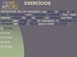 (MACKENZIE 96) Um helicóptero, cuja altura da cabine é 1,5m,
sobe verticalmente com velocidade constante. Num dado
instante, solta-se, do alto da cabine, um parafuso que leva 0,5
segundos para atingir o piso do helicóptero. A velocidade do
helicóptero em relação à Terra é igual a: (Dado g = 10 m/s2)
a) 5,5 m/s
b) 5 m/s
c) 4,5 m/s
d) 4 m/s
e) 3,5 m/s
EXERCÍCIOS
 