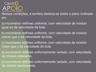 Nessas condições, a sombra desloca-se sobre o plano inclinado
em
a) movimento retilíneo uniforme, com velocidade de módulo
igual ao da velocidade da bola.
b) movimento retilíneo uniforme, com velocidade de módulo
menor que o da velocidade da bola.
c) movimento retilíneo uniforme, com velocidade de módulo
maior que o da velocidade da bola.
d) movimento retilíneo uniformemente variado, com velocidade
de módulo crescente.
e) movimento retilíneo uniformemente variado, com velocidade
de módulo decrescente.
 