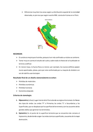  Diferenciar muy bien las zonas según su distribución espacial de la sismicidad
observada, es por eso que según nuestro RNE. consta de 4 zonas en el Perú.
RECORDAR:
 El zunchoesmejorque el estribo,porque al ser más confinado su núcleo se contiene.
 Tomar muy en cuenta el estudio del suelo y sobre todo el efecto de la licuefacción en
terreno a edificar.
 En menor masa, la fuerza física es menor; por ejemplo, los nuevos edificios poseen
muros aporticados, placas, pero por esta conformado por su mayoría de draibol o en
vez de ladrillo usan tecnopor.
Resultado final de un diseño sismoresistente es evitar:
 Pérdidas de materiales
 Pérdidas económicas
 Pérdidas humanas
 Economía colapsada
Criterios de sismología:
1. Hipocentro (ofoco):LugarinteriordelaTierradonde seoriginaelterremoto.Se liberan
dos tipos de ondas: Las ondas "P" o Primarias; las ondas "S" o Secundarias; y las
Superficiales,que se desplazanporlasuperficie delterremotoysonlascausantesdelos
grandes daños que generan los terremotos.
2. Epicentro: Es el punto de la superficie terrestre que se encuentra más cercano al
hipocentro,desde donde surgen lasondassísmicassuperficiales,causantesde lamayor
destrucción.
 