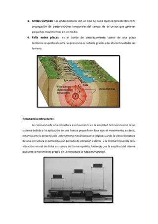 3. Ondas sísmicas: Las ondas sísmicas son un tipo de onda elástica consistentes en la
propagación de perturbaciones temporales del campo de esfuerzos que generan
pequeños movimientos en un medio.
4. Falla entre placas: es el borde de desplazamiento lateral de una placa
tectónica respecto a la otra. Su presencia es notable gracias a las discontinuidades del
terreno.
Resonancia estructural:
La resonancia de una estructura es el aumento en la amplitud del movimiento de un
sistema debido a la aplicación de una fuerza pequeña en fase con el movimiento, es decir,
estamosante lapresenciade unfenómenomecánicoque se originacuando lavibraciónnatural
de una estructura es sometida a un periodo de vibración externa a la misma frecuencia de la
vibración natural de dicha estructura de forma repetida, haciendo que la amplituddel sistema
oscilante o movimiento propio de la estructura se haga muy grande.
 