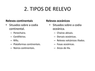 2. TIPOS DE RELEVO
• Situados sobre a codia
continental.
– Penechaira.
– Cordilleiras.
– Rifts.
– Plataformas continentais.
– Noiros continentais.
• Situados sobre a codia
oceánica.
– Chairas abisais.
– Dorsais oceánicas.
– Relevos volcánicos illados.
– Fosas oceánicas.
– Arcos de illa.
Relevos continentais Relevos oceánicos
 