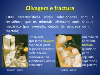 Clivagem e fractura
Estas características estão relacionadas com a
resistência que os minerais oferecem após choque
mecânico (por exemplo, depois da pancada de um
martelo).
Um mineral
apresenta clivagem
quando se parte
segundo direcções
preferenciais,
desenvolvendo
superfícies planas e
brilhantes.
Clivagem - calcite
Um mineral
apresenta
fractura
quando se
parte
segundo
superfícies
irregulares.
Fractura - quartzo
 