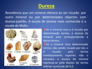 Dureza
Resistência que um mineral oferece ao ser riscado por
outro mineral ou por determinados objectos com
dureza-padrão. A escala de dureza mais conhecida é a
escala de Mohs.
Se o mineral risca e é riscado por
determinado termo, a dureza do
mineral será correspondente à
desse termo;
Se o mineral risca determinado
termo, não sendo riscado por ele, e
é riscado pelo termo
imediatamente superior, não o
riscando, a dureza do mineral
expressa-se pela dureza do termo
inferior acrescido de 0,5.
 