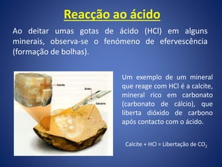 Reacção ao ácido
Ao deitar umas gotas de ácido (HCl) em alguns
minerais, observa-se o fenómeno de efervescência
(formação de bolhas).
Um exemplo de um mineral
que reage com HCl é a calcite,
mineral rico em carbonato
(carbonato de cálcio), que
liberta dióxido de carbono
após contacto com o ácido.
Calcite + HCl = Libertação de CO2
 