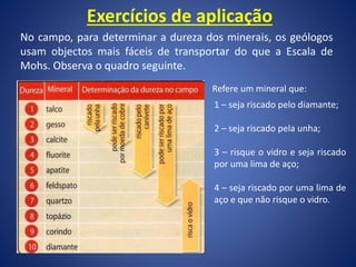 Exercícios de aplicação
No campo, para determinar a dureza dos minerais, os geólogos
usam objectos mais fáceis de transportar do que a Escala de
Mohs. Observa o quadro seguinte.
Refere um mineral que:
1 – seja riscado pelo diamante;
2 – seja riscado pela unha;
3 – risque o vidro e seja riscado
por uma lima de aço;
4 – seja riscado por uma lima de
aço e que não risque o vidro.
 