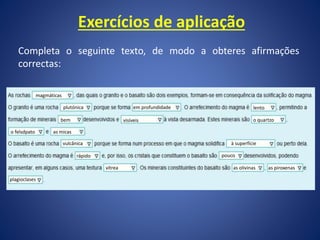 Exercícios de aplicação
Completa o seguinte texto, de modo a obteres afirmações
correctas:
magmáticas
à superfície
as micas
pouco
o quartzo
vulcânica
as piroxenas
rápido
as olivinas
vítrea
plagioclases
plutónica em profundidade
visíveis
bem
lento
o felsdpato
 