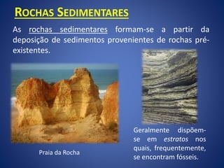 ROCHAS SEDIMENTARES
As rochas sedimentares formam-se a partir da
deposição de sedimentos provenientes de rochas pré-
existentes.
Geralmente dispõem-
se em estratos nos
quais, frequentemente,
se encontram fósseis.
Praia da Rocha
 