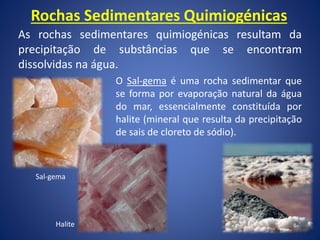 Rochas Sedimentares Quimiogénicas
As rochas sedimentares quimiogénicas resultam da
precipitação de substâncias que se encontram
dissolvidas na água.
O Sal-gema é uma rocha sedimentar que
se forma por evaporação natural da água
do mar, essencialmente constituída por
halite (mineral que resulta da precipitação
de sais de cloreto de sódio).
Sal-gema
Halite
 