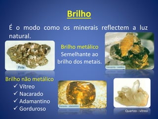 Brilho
É o modo como os minerais reflectem a luz
natural.
Brilho metálico
Semelhante ao
brilho dos metais.
Brilho não metálico
 Vítreo
 Nacarado
 Adamantino
 Gorduroso Quartzo - vítreo
 