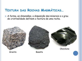 TEXTURA DAS ROCHAS MAGMÁTICAS…
   A forma, as dimensões, a disposição dos minerais e o grau
    de cristinalidade definem a textura de uma rocha.




                                                     Obsidiana
     Granito                  Basalto
 