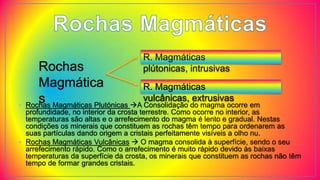 Rochas
Magmática
s
R. Magmáticas
plútonicas, intrusivas
R. Magmáticas
vulcânicas, extrusivas
• Rochas Magmáticas Plutónicas A Consolidação do magma ocorre em
profundidade, no interior da crosta terrestre. Como ocorre no interior, as
temperaturas são altas e o arrefecimento do magma é lento e gradual. Nestas
condições os minerais que constituem as rochas têm tempo para ordenarem as
suas partículas dando origem a cristais perfeitamente visíveis a olho nu.
• Rochas Magmáticas Vulcânicas  O magma consolida à superfície, sendo o seu
arrefecimento rápido. Como o arrefecimento é muito rápido devido às baixas
temperaturas da superfície da crosta, os minerais que constituem as rochas não têm
tempo de formar grandes cristais.
 