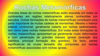 • Grandes áreas de rochas metamórficas estão expostas em todos os
continentes em regiões relativamente planas conhecidas por
escudos. Outras formações de rochas metamórficas constituem uma
parte importante de muitas cadeias de montanhas. Mesmo o interior
estável continental, geralmente coberto por rochas sedimentares,
tem como base rochas metamórficas. Em todas estas formações as
rochas metamórficas apresentam-se geralmente muito deformadas
e com penetração de grandes massas ígneas (exemplo dos
batólitos, principal formação dos granitos). De facto, partes
significativas da crusta terrestre são compostas por rochas
metamórficas associadas com rochas ígneas.
 