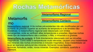 Metamorfis
mo
Metamorfismo Regional
Metamorfismo Contacto
• Metamorfismo regional  As rochas pré-existentes não são modificadas por um
aumento de pressão superior ao aumento de temperatura e de tensões não-
litostáticas. O metamorfismo regional está relacionado com limites
convergentes, onde se verificam altas temperaturas e pressões. Algumas rochas
deste tipo de metamorfismo são a ardósia, o filito, o micaxisto e a gnaisse.
• Metamorfismo de contacto  Está directamente relacionado com as intrusões
magmáticas. Como estão a temperaturas muito elevadas, causam uma instabilidade
nos minerais das rochas envolventes à inclusão magmática. Essa instabilidade vai
levar ao rearranjo estrutural dos minerais, formando novas ligações
químicas, formando, então, novos minerais. Exemplos: corneana, quartzito e
mármore.
 