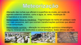 • Alteração das rochas que afloram à superfície da crusta, por acção de
agentes externos variados, como a água, ar, vento, mudanças de
temperatura e os seres vivos.
• Meteorização física ou mecânica – fragmentação da rocha em pedaços cada
vez mais pequenos, sem que ocorram transformações químicas que alterem
a sua composição.
• Meteorização química – alteração na composição química e mineralógica
(alguns minerais são destruídos e outros formados). Estes últimos são mais
estáveis face às novas condições ambientais em que se encontram.
 