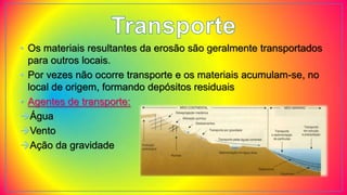 • Os materiais resultantes da erosão são geralmente transportados
para outros locais.
• Por vezes não ocorre transporte e os materiais acumulam-se, no
local de origem, formando depósitos residuais
• Agentes de transporte:
Água
Vento
Ação da gravidade
 