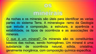 • As rochas e os minerais são úteis para identificar as varias
partes do sistema Terra. A mineralogia- ramo da Geologia
que estuda a composição, a estrutura, a aparência a
estabilidade, os tipos de ocorrência e as associações de
minerais.
• O que é um mineral? Os minerais são os constituintes
básicos das rochas, sendo homogêneo. Um mineral é uma
substancia de ocorrência natural, sólida, cristalina,
geralmente inorgânica, com composição química especifica.
 