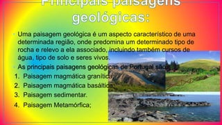 • Uma paisagem geológica é um aspecto característico de uma
determinada região, onde predomina um determinado tipo de
rocha e relevo a ela associado, incluindo também cursos de
água, tipo de solo e seres vivos.
• As principais paisagens geológicas de Portugal são:
1. Paisagem magmática granítica;
2. Paisagem magmática basáltica;
3. Paisagem sedimentar.
4. Paisagem Metamórfica;
 