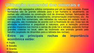 • As rochas são agregados sólidos compostos por um ou mais minerais. Essas
formações são de grande utilidade para o ser humano e, atualmente, as
rochas são utilizadas na construção civil de diversas formas: fabricação do
concreto (brita), material de revestimento, ornamentação (mármores), etc. As
rochas, para fins comerciais, são retiradas da natureza em estado bruto e,
em seguida, são modeladas de acordo com a finalidade de uso. Esse tipo de
atividade econômica é prejudicial à natureza, pois a remoção promove
grandes impactos nos morros e serras de onde há a retirada, podendo formar
grandes crateras no local, além do incômodo aos animais gerado pelo
barulho (explosão de dinamites para a retirada das rochas).
• Entre as principais rochas de importância
econômica estão:
 Argila
 Basalto
 Granito
Mármore
 