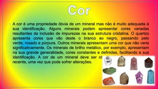 • A cor é uma propriedade óbvia de um mineral mas não é muito adequada à
sua identificação. Alguns minerais podem apresentar cores variadas
resultantes da inclusão de impurezas na sua estrutura cristalina. O quartzo
apresenta cores que vão deste o branco ao negro, passando pelo
verde, rosado e púrpura. Outros minerais apresentam uma cor que não varia
significativamente. Os minerais de brilho metálico, por exemplo, apresentam
na sua grande generalidade, cores constantes e definidas, facilitando a sua
identificação. A cor de um mineral deve ser observada numa superfície
recente, uma vez que pode sofrer alterações.
 
