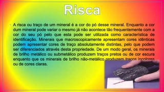 • A risca ou traço de um mineral é a cor do pó desse mineral. Enquanto a cor
dum mineral pode variar o mesmo já não acontece tão frequentemente com a
cor do seu pó pelo que esta pode ser utilizada como característica de
identificação. Minerais que macroscopicamente apresentam cores idênticas
podem apresentar cores de traço absolutamente distintas, pelo que podem
ser diferenciados através desta propriedade. De um modo geral, os minerais
de brilho metálico ou submetálico produzem traços pretos ou de cor escura
enquanto que os minerais de brilho não-metálico produzem traços incolores
ou de cores claras.
 