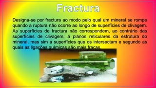 • Designa-se por fractura ao modo pelo qual um mineral se rompe
quando a ruptura não ocorre ao longo de superfícies de clivagem.
As superfícies de fractura não correspondem, ao contrário das
superfícies de clivagem, a planos reticulares da estrutura do
mineral, mas sim a superfícies que os intersectam e segundo as
quais as ligações químicas são mais fracas.
 