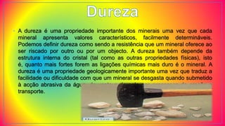 • A dureza é uma propriedade importante dos minerais uma vez que cada
mineral apresenta valores característicos, facilmente determináveis.
Podemos definir dureza como sendo a resistência que um mineral oferece ao
ser riscado por outro ou por um objecto. A dureza também depende da
estrutura interna do cristal (tal como as outras propriedades físicas), isto
é, quanto mais fortes forem as ligações químicas mais duro é o mineral. A
dureza é uma propriedade geologicamente importante uma vez que traduz a
facilidade ou dificuldade com que um mineral se desgasta quando submetido
à acção abrasiva da água, do vento e do gelo nos processos de erosão e
transporte.
 