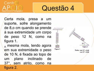 Questão 4
Certa mola, presa a um
suporte, sofre alongamento
de 8,o cm quando se prende
à sua extremidade um corpo
de peso 12 N, como na
figura 1.
A mesma mola, tendo agora
em sua extremidade o peso
de 10 N, é fixada ao topo de
um plano inclinado de
37°, sem atrito, como na
figura 2.
 