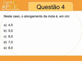 Questão 4
Neste caso, o alongamento da mola é, em cm;

a) 4,0
b) 5,0
c) 6,0
d) 7,0
e) 8,0
 