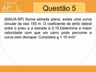 Questão 5
(MAUÁ-SP) Numa estrada plana, existe uma curva
circular de raio 150 m. O coeficiente de atrito lateral
entre o pneu e a estrada é 0,15.Determine a maior
velocidade com que um carro pode percorrer a
curva sem derrapar. Considere g = 10 m/s2.
 