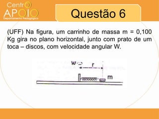 Questão 6
(UFF) Na figura, um carrinho de massa m = 0,100
Kg gira no plano horizontal, junto com prato de um
toca – discos, com velocidade angular W.
 