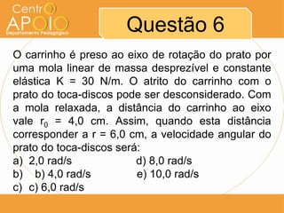 Questão 6
O carrinho é preso ao eixo de rotação do prato por
uma mola linear de massa desprezível e constante
elástica K = 30 N/m. O atrito do carrinho com o
prato do toca-discos pode ser desconsiderado. Com
a mola relaxada, a distância do carrinho ao eixo
vale r0 = 4,0 cm. Assim, quando esta distância
corresponder a r = 6,0 cm, a velocidade angular do
prato do toca-discos será:
a) 2,0 rad/s             d) 8,0 rad/s
b) b) 4,0 rad/s          e) 10,0 rad/s
c) c) 6,0 rad/s
 