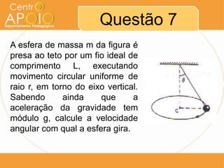 Questão 7
A esfera de massa m da figura é
presa ao teto por um fio ideal de
comprimento L, executando
movimento circular uniforme de
raio r, em torno do eixo vertical.
Sabendo       ainda    que      a
aceleração da gravidade tem
módulo g, calcule a velocidade
angular com qual a esfera gira.
 