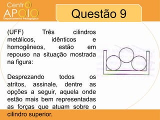 Questão 9
(UFF)      Três        cilindros
metálicos,     idênticos       e
homogêneos,       estão      em
repouso na situação mostrada
na figura:

Desprezando        todos  os
atritos, assinale, dentre as
opções a seguir, aquela onde
estão mais bem representadas
as forças que atuam sobre o
cilindro superior.
 