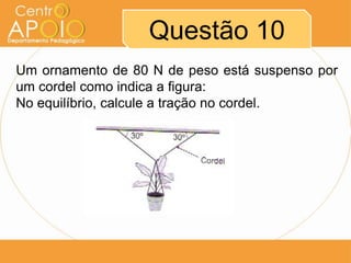 Questão 10
Um ornamento de 80 N de peso está suspenso por
um cordel como indica a figura:
No equilíbrio, calcule a tração no cordel.
 