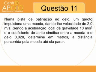 Questão 11
Numa pista de patinação no gelo, um garoto
impulsiona uma moeda, dando-lhe velocidade de 2,0
m/s. Sendo a aceleração local da gravidade 10 m/s2
e o coeficiente de atrito cinético entre a moeda e o
gelo 0,020, determine em metros, a distância
percorrida pela moeda até ela parar.
 