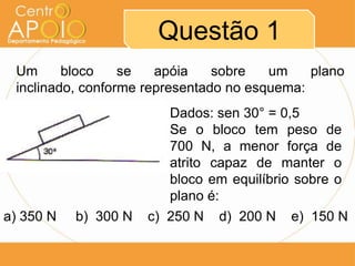 Questão 1
 Um      bloco    se   apóia    sobre   um    plano
 inclinado, conforme representado no esquema:
                         Dados: sen 30° = 0,5
                         Se o bloco tem peso de
                         700 N, a menor força de
                         atrito capaz de manter o
                         bloco em equilíbrio sobre o
                         plano é:
a) 350 N   b) 300 N   c) 250 N d) 200 N e) 150 N
 