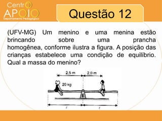 Questão 12
(UFV-MG) Um menino e uma menina estão
brincando        sobre        uma           prancha
homogênea, conforme ilustra a figura. A posição das
crianças estabelece uma condição de equilíbrio.
Qual a massa do menino?
 