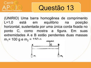 Questão 13
(UNIRIO) Uma barra homogênea de comprimento
L=1,0     está     em    equilíbrio   na     posição
horizontal, sustentada por uma única corda fixada no
ponto C, como mostra a figura. Em suas
extremidades A e B estão pendentes duas massas
m1= 100 g e m2 = 150 g.
 