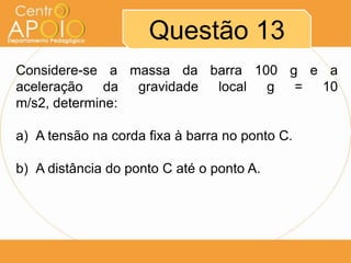 Questão 13
Considere-se a massa da barra 100 g e a
aceleração da gravidade local g = 10
m/s2, determine:

a) A tensão na corda fixa à barra no ponto C.

b) A distância do ponto C até o ponto A.
 