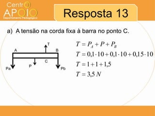 Resposta 13
a) A tensão na corda fixa à barra no ponto C.

              T            T   PA   P PB
     A            B
                           T   0,1 10 0,1 10 0,15 10
             C
         P                 T   1 1 1,5
Pa                    Pb
                           T   3,5 N
 