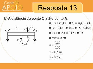 Resposta 13
b) A distância do ponto C até o ponto A.
                                    m1 x mB ( x 0,5)    m2 (1 x )
       x               1-x          0,1x 0,1x 0,05 0,15 0,15x
A                            B
                                    0,2 x 0,15x    0,15 0,05
                   C                0,35x   0,20
           P
               X-0,5                    0,20
                                    x
                                        0,35
                                    x   0,57m
                                    x   57cm
 