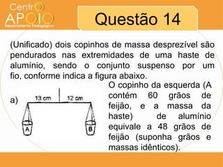 Questão 14
(Unificado) dois copinhos de massa desprezível são
pendurados nas extremidades de uma haste de
alumínio, sendo o conjunto suspenso por um
fio, conforme indica a figura abaixo.
                           O copinho da esquerda (A
                           contém 60 grãos de
a)
                           feijão, e a massa da
                           haste)      de alumínio
                           equivale a 48 grãos de
                           feijão (suponha grãos e
                           massas idênticos).
 