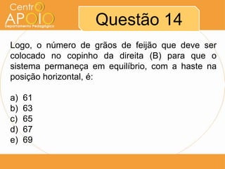 Questão 14
Logo, o número de grãos de feijão que deve ser
colocado no copinho da direita (B) para que o
sistema permaneça em equilíbrio, com a haste na
posição horizontal, é:

a)   61
b)   63
c)   65
d)   67
e)   69
 