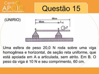 Questão 15
(UNIRIO)




Uma esfera de peso 20,0 N roda sobre uma viga
homogênea e horizontal, de seção reta uniforme, que
está apoiada em A a articulada, sem atrito. Em B. O
peso da viga é 10 N e seu comprimento, 60 cm.
 